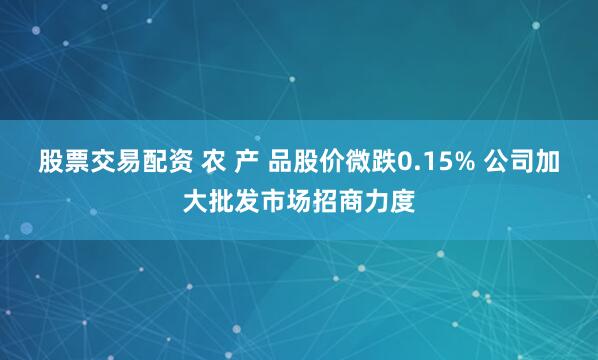 股票交易配资 农 产 品股价微跌0.15% 公司加大批发市场招商力度