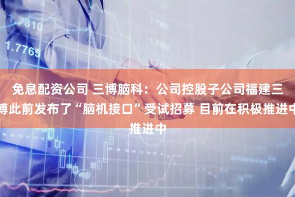 免息配资公司 三博脑科：公司控股子公司福建三博此前发布了“脑机接口”受试招募 目前在积极推进中
