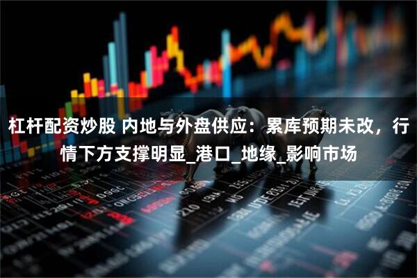 杠杆配资炒股 内地与外盘供应：累库预期未改，行情下方支撑明显_港口_地缘_影响市场