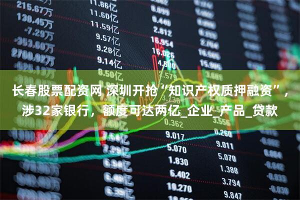 长春股票配资网 深圳开抢“知识产权质押融资”，涉32家银行，额度可达两亿_企业_产品_贷款