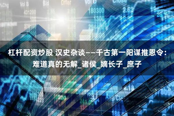 杠杆配资炒股 汉史杂谈——千古第一阳谋推恩令：难道真的无解_诸侯_嫡长子_庶子