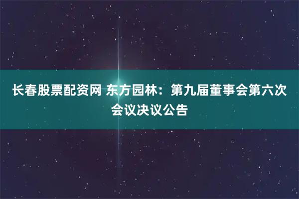 长春股票配资网 东方园林：第九届董事会第六次会议决议公告