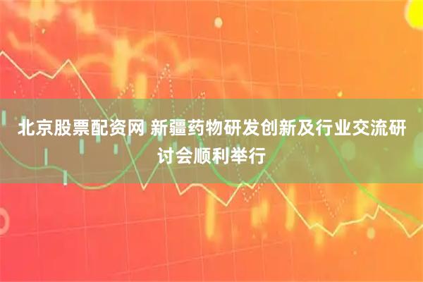 北京股票配资网 新疆药物研发创新及行业交流研讨会顺利举行
