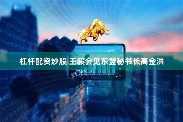 杠杆配资炒股 王毅会见东盟秘书长高金洪