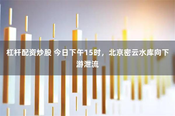 杠杆配资炒股 今日下午15时，北京密云水库向下游泄流