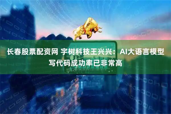 长春股票配资网 宇树科技王兴兴：AI大语言模型写代码成功率已非常高