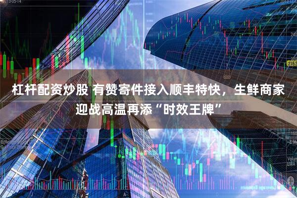 杠杆配资炒股 有赞寄件接入顺丰特快，生鲜商家迎战高温再添“时效王牌”