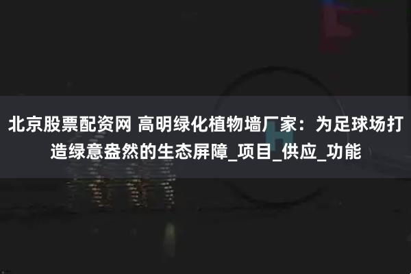 北京股票配资网 高明绿化植物墙厂家：为足球场打造绿意盎然的生态屏障_项目_供应_功能