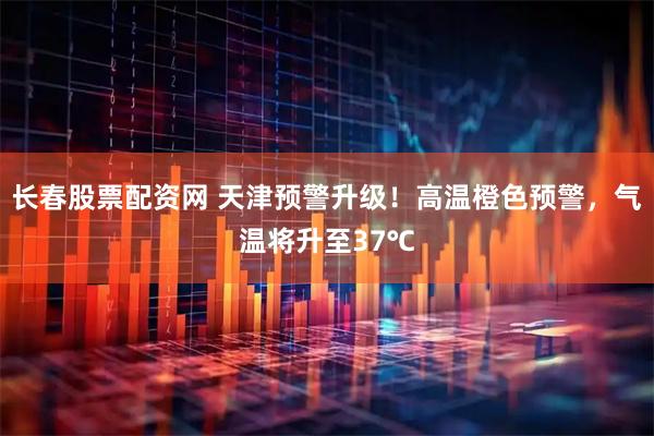 长春股票配资网 天津预警升级！高温橙色预警，气温将升至37℃