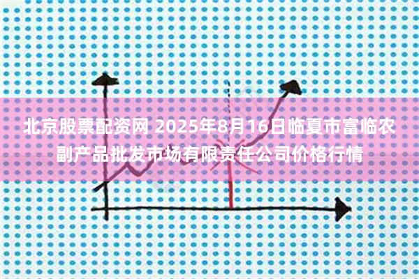 北京股票配资网 2025年8月16日临夏市富临农副产品批发市场有限责任公司价格行情