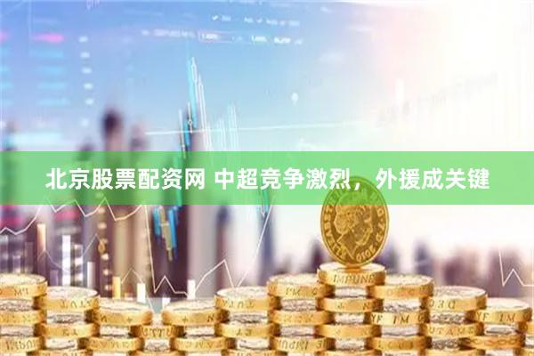 北京股票配资网 中超竞争激烈，外援成关键