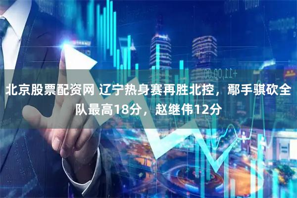 北京股票配资网 辽宁热身赛再胜北控，鄢手骐砍全队最高18分，赵继伟12分