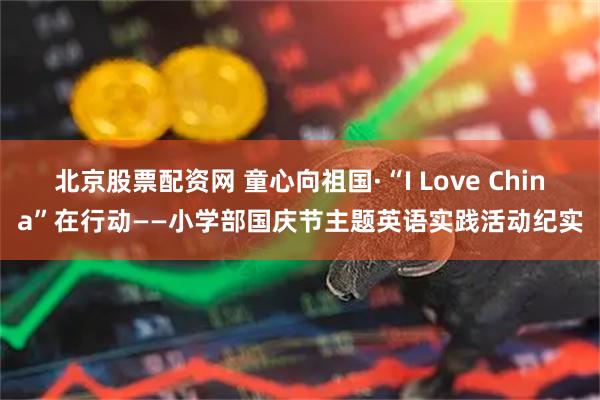 北京股票配资网 童心向祖国·“I Love China”在行动——小学部国庆节主题英语实践活动纪实