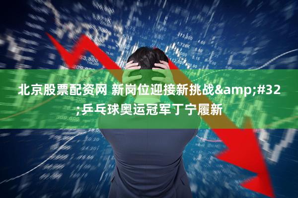 北京股票配资网 新岗位迎接新挑战 乒乓球奥运冠军丁宁履新