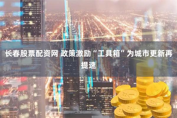 长春股票配资网 政策激励“工具箱”为城市更新再提速