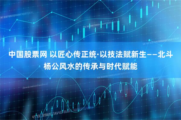 中国股票网 以匠心传正统·以技法赋新生——北斗杨公风水的传承与时代赋能