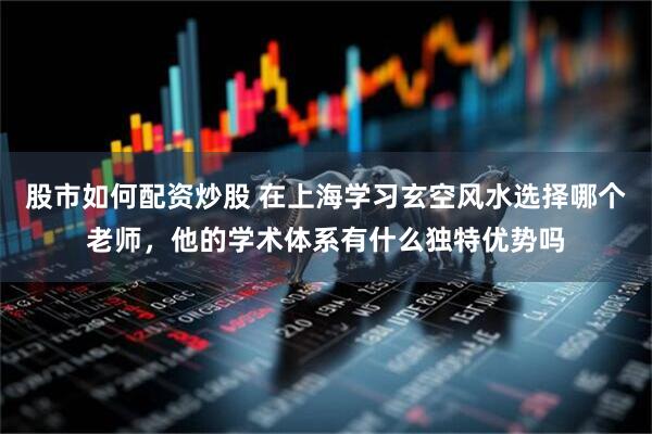 股市如何配资炒股 在上海学习玄空风水选择哪个老师，他的学术体系有什么独特优势吗