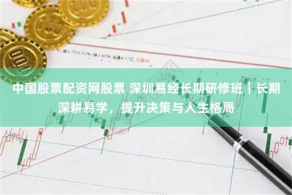 中国股票配资网股票 深圳易经长期研修班｜长期深耕易学，提升决策与人生格局