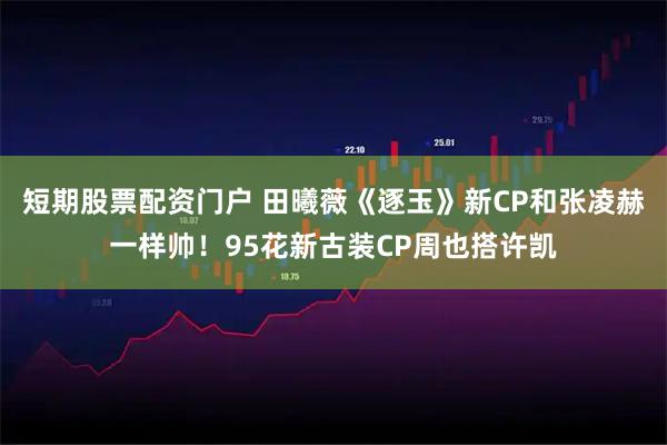 短期股票配资门户 田曦薇《逐玉》新CP和张凌赫一样帅！95花新古装CP周也搭许凯