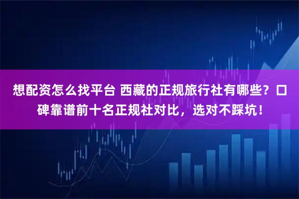 想配资怎么找平台 西藏的正规旅行社有哪些？口碑靠谱前十名正规社对比，选对不踩坑！