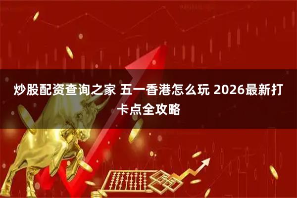 炒股配资查询之家 五一香港怎么玩 2026最新打卡点全攻略