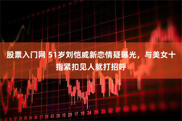 股票入门网 51岁刘恺威新恋情疑曝光，与美女十指紧扣见人就打招呼