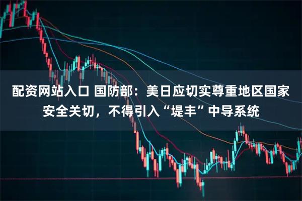 配资网站入口 国防部：美日应切实尊重地区国家安全关切，不得引入“堤丰”中导系统