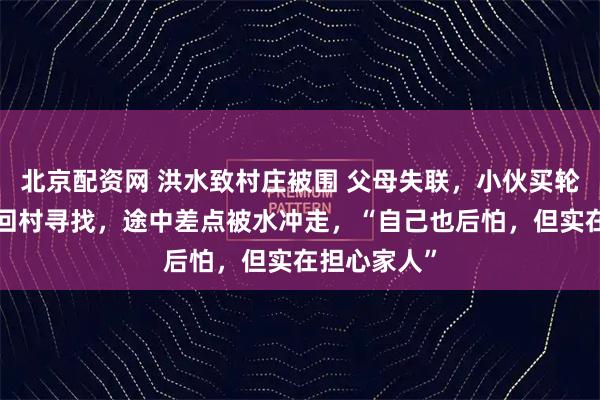 北京配资网 洪水致村庄被围 父母失联，小伙买轮胎游4小时回村寻找，途中差点被水冲走，“自己也后怕，但实在担心家人”