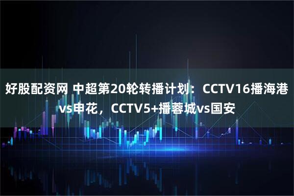 好股配资网 中超第20轮转播计划：CCTV16播海港vs申花，CCTV5+播蓉城vs国安