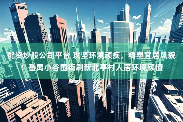 配资炒股公司平台 攻坚环境顽疾，精塑宜居风貌！番禺小谷围街刷新北亭村人居环境颜值