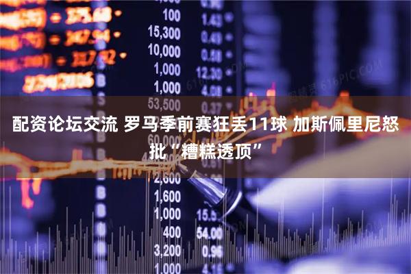 配资论坛交流 罗马季前赛狂丢11球 加斯佩里尼怒批“糟糕透顶”
