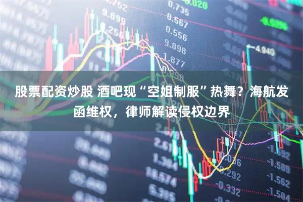 股票配资炒股 酒吧现“空姐制服”热舞？海航发函维权，律师解读侵权边界