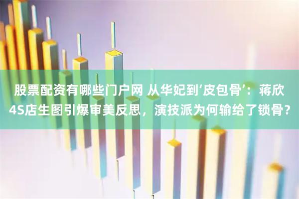 股票配资有哪些门户网 从华妃到‘皮包骨’：蒋欣4S店生图引爆审美反思，演技派为何输给了锁骨？