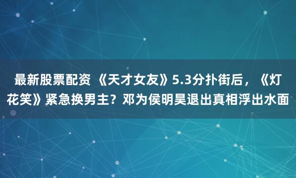 最新股票配资 《天才女友》5.3分扑街后，《灯花笑》紧急换男主？邓为侯明昊退出真相浮出水面