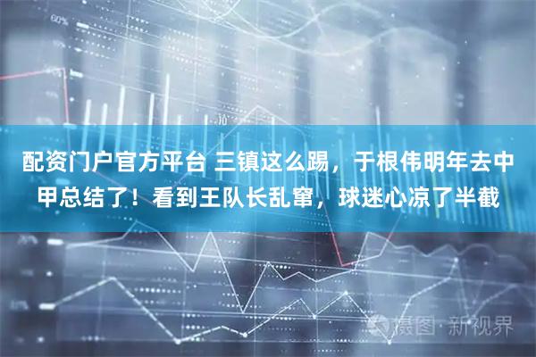 配资门户官方平台 三镇这么踢，于根伟明年去中甲总结了！看到王队长乱窜，球迷心凉了半截