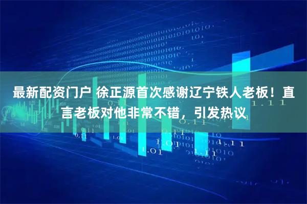 最新配资门户 徐正源首次感谢辽宁铁人老板！直言老板对他非常不错，引发热议