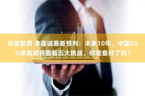 财富配资 李嘉诚最新预判：未来10年，中国50%家庭或将面临五大挑战，你准备好了吗？