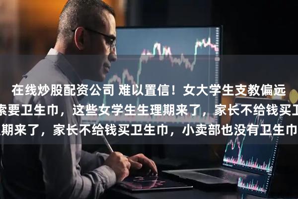 在线炒股配资公司 难以置信！女大学生支教偏远地区，发现女学生频繁索要卫生巾，这些女学生生理期来了，家长不给钱买卫生巾，小卖部也没有卫生巾卖