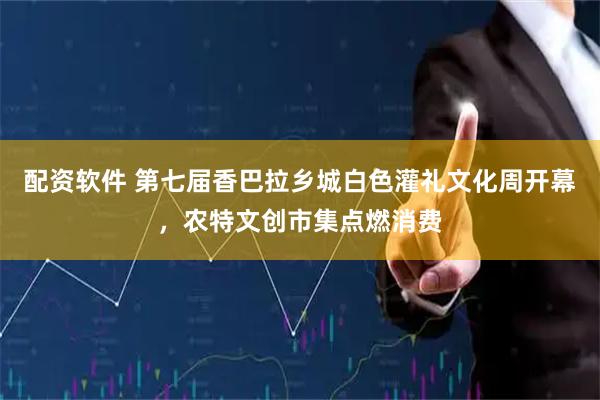 配资软件 第七届香巴拉乡城白色灌礼文化周开幕，农特文创市集点燃消费
