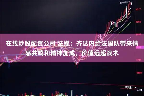 在线炒股配资公司 法媒：齐达内给法国队带来情感共鸣和精神加成，价值远超战术