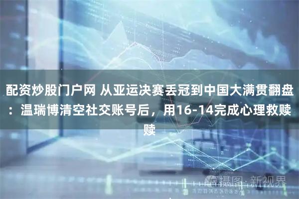 配资炒股门户网 从亚运决赛丢冠到中国大满贯翻盘：温瑞博清空社交账号后，用16-14完成心理救赎