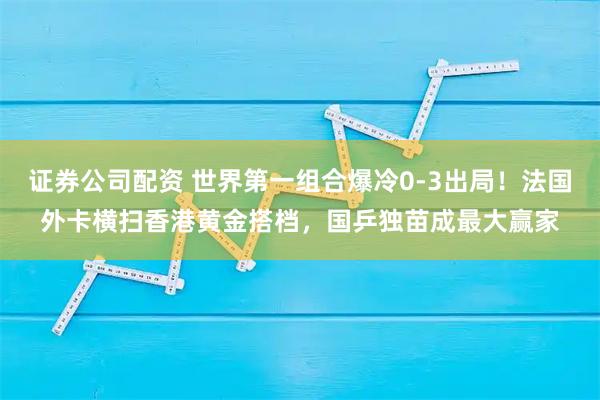 证券公司配资 世界第一组合爆冷0-3出局！法国外卡横扫香港黄金搭档，国乒独苗成最大赢家